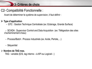 3- Critères de choix
C2- Compatibilité Fonctionnelle :
   Avant de déterminer le système de supervision, il faut définir :

 Type d’application
    - GTC : Gestion Technique Centralisée (ex: Eclairage, Grande Surface)

    - SCADA : Supervisor Control and Data Acquisition (ex: Télégestion des sites
   d’acheminement d’eau)

     - Process/Batch : Process Industriels (ex: Acide, Pertole,…)

     - Séquentiel

 Nombre de TAG max.
   TAG : variable (E/S, tag interne – à API ou Logiciel - )
 