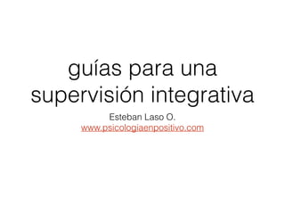 guías para una
supervisión integrativa
Esteban Laso O.
www.psicologiaenpositivo.com
 