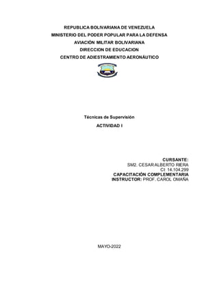REPUBLICA BOLIVARIANA DE VENEZUELA
MINISTERIO DEL PODER POPULAR PARA LA DEFENSA
AVIACIÓN MILITAR BOLIVARIANA
DIRECCION DE EDUCACION
CENTRO DE ADIESTRAMIENTO AERONÁUTICO
Técnicas de Supervisión
ACTIVIDAD I
CURSANTE:
SM2. CESAR ALBERTO RIERA
CI: 14.104.299
CAPACITACIÓN COMPLEMENTARIA
INSTRUCTOR: PROF. CAROL OMAÑA
MAYO-2022
 