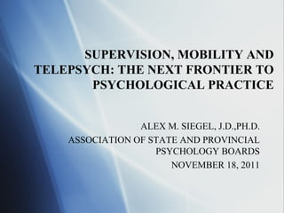 SUPERVISION, MOBILITY AND
TELEPSYCH: THE NEXT FRONTIER TO
       PSYCHOLOGICAL PRACTICE


                 ALEX M. SIEGEL, J.D.,PH.D.
    ASSOCIATION OF STATE AND PROVINCIAL
                    PSYCHOLOGY BOARDS
                       NOVEMBER 18, 2011
 