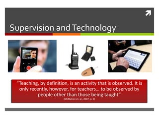 Supervision and Technology “Teaching, by definition, is an activity that is observed. It is only recently, however, for teachers… to be observed by people other than those being taught” (McMahon et. al., 2007, p. 2) 