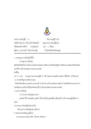 หน่วยการเรียนรู้ที่ 1.1 เรื่อง ทฤษฎีสี 12 สี
รหัสวิชาศ31101 ชื่อรายวิชาทัศนศิลป์ กลุ่มสาระการเรียนรู้ศิลปะ
ชั้นมัธยมศึกษาปีที่ 4 ภาคเรียนที่ 1 เวลา 1 ชั่วโมง
ผู้สอน....นายอารมย์ อินทรประเสริฐ โรงเรียนมัธยมวัดดอนตูม
1. มาตรฐานการเรียนรู้/ตัวชี้วัด
มาตรฐานการเรียนรู้
ศิลปินทัศนศิลป์สาขาจิตรกรรมสร้างสรรค์ผลงานศิลปะ โดยใช้ทฤษฎีสี ของทัศนธาตุ พร้อมกับใช้เทคนิค
และวิธีการสร้างสรรค์ผลงานตามความถนัด.
ตัวชี้วัด
ศ1.1 ม. 3/2 ระบุและบรรยายทฤษฎีสี 12 วิธีการของการผสมสีจากแม่สี 3 สีให้เกิด 12 สีในวงจร
2. สาระสาคัญ/ความคิดรวบยอด
ศิลปินทัศนศิลปะองค์ประกอบของสี 12 สี นามาสร้างสรรค์ผลงานศิลปะ โดยใช้องค์ประกอบต่างๆ
ของทัศนธาตุ พร้อมกับใช้เทคนิคและวิธีการสร้างสรรค์ผลงานตามความถนัด
3. สาระการเรียนรู้
3.1 สาระการเรียนรู้แกนกลาง
-เทคนิค วิธีการผสมสีจากแม่สี 3 สี โดยนักเรียนผสมสีในวงล้อจะได้ 12 สี ตามทฤษฎีในสื่อการ
สอน
3.2 สาระการเรียนรู้ท้องถิ่น (ถ้ามี)
(พิจารณาตามหลักสูตรสถานศึกษา)
4. สมรรถนะสาคัญของผู้เรียน
4.1ความสามารถในการคิด ทักษะการคัดแยก
 