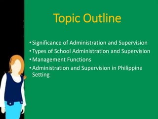 Topic Outline 
• Significance of Administration and Supervision 
• Types of School Administration and Supervision 
•Management Functions 
• Administration and Supervision in Philippine 
Setting 
 