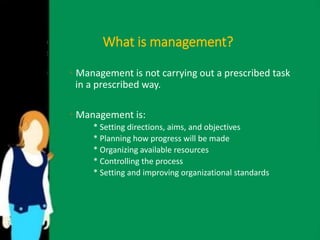 What is management? 
• Management is not carrying out a prescribed task 
in a prescribed way. 
• Management is: 
* Setting directions, aims, and objectives 
* Planning how progress will be made 
* Organizing available resources 
* Controlling the process 
* Setting and improving organizational standards 
 