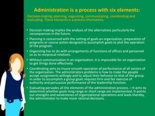 Administration is a process with six elements: 
Decision-making, planning, organizing, communicating, coordinating and 
evaluating. These elements is a process themselves. 
• Decision making implies the analysis of the alternatives particularly the 
consequences in the future. 
• Planning is concerned with the setting of goals an organization, preparation of 
programs or course action designed to accomplish goals to plot the operation 
of the program. 
• Organizing has to do with arrangements of functions of offices and personnel 
so as to reciprocal relations. 
• Without communication in an organization, it is impossible for an organization 
to get things done effectively. 
• Coordinating aims to insure smooth operation of performance of all sectors of 
the organization. The administrators problems is how to make the people 
accept assignments willingly and to adjust their behavior to that of the group. 
In order to accomplish a group goals requires firm and fair exercise of 
authority and persuasive performance of the leadership function. 
• Evaluating pervades all the elements of the administration process.—It aims to 
determine whether goals-long range or short range are implemented. It points 
out strengths and weaknesses of organizational operations and leads thereby, 
the administrator to make more rational decisions. 
 
