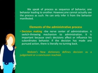 We speak of process as sequence of behavior, one 
behavior leading to another. However,one cannot actually see 
the process as such. He can only infer it from the behavior 
manifested. 
Elements of the administrative process 
• Decision making -the nerve center of administration. A 
switch-throwing mechanism to administration. It is 
important because one’s decisions affect or influence his 
subordinates behavior. If the decision has made and 
pursued action, there is literally no turning back. 
Webste’s New dictionary defines decision as a 
judgement or a conclusion reached. 
 