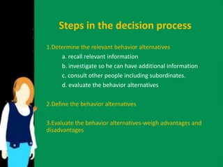 Steps in the decision process 
1.Determine the relevant behavior alternatives 
a. recall relevant information 
b. investigate so he can have additional information 
c. consult other people including subordinates. 
d. evaluate the behavior alternatives 
2.Define the behavior alternatives 
3.Evaluate the behavior alternatives-weigh advantages and 
disadvantages 
 
