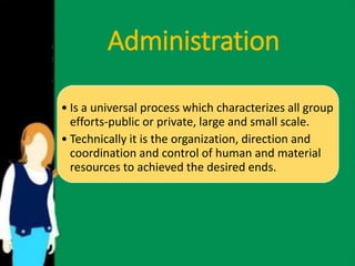 Administration 
• Is a universal process which characterizes all group 
efforts-public or private, large and small scale. 
• Technically it is the organization, direction and 
coordination and control of human and material 
resources to achieved the desired ends. 
 