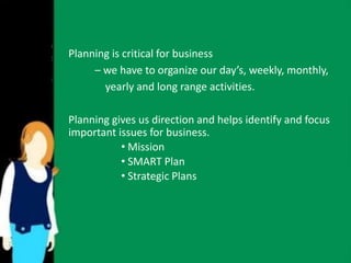 Planning is critical for business 
– we have to organize our day’s, weekly, monthly, 
yearly and long range activities. 
Planning gives us direction and helps identify and focus 
important issues for business. 
• Mission 
• SMART Plan 
• Strategic Plans 
 