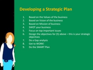Developing a Strategic Plan 
1. Based on the Values of the business 
2. Based on Vision of the business 
3. Based on Mission of business 
4. SWOT your business 
5. Focus on top important issues 
6. Design the objectives for (5) above – this is your strategic 
objectives 
7. Do a Gap analysis 
8. Get to WORK! 
9. Do the SMART Plan 
 