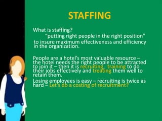 STAFFING 
What is staffing? 
“putting right people in the right position” 
to insure maximum effectiveness and efficiency 
in the organization. 
People are a hotel’s most valuable resource – 
the hotel needs the right people to be attracted 
to join it – then it is recruiting, training to do 
their jobs effectively and treating them well to 
retain them. 
Losing employees is easy – recruiting is twice as 
hard – Let’s do a costing of recruitment? 
 