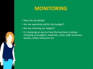 MONITORING 
• How are we doing? 
• Are we operating within the budget? 
• Are we meeting our targets? 
• It is keeping an eye on how the business is doing – 
checking on budgets, materials, costs, staff, revenues, 
quality, safety measures etc 
 