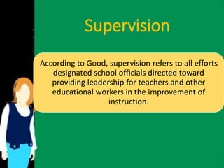 Supervision 
According to Good, supervision refers to all efforts 
designated school officials directed toward 
providing leadership for teachers and other 
educational workers in the improvement of 
instruction. 
 