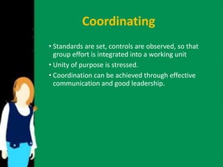 Coordinating 
• Standards are set, controls are observed, so that 
group effort is integrated into a working unit 
• Unity of purpose is stressed. 
• Coordination can be achieved through effective 
communication and good leadership. 
 