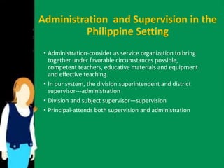 Administration and Supervision in the 
Philippine Setting 
• Administration-consider as service organization to bring 
together under favorable circumstances possible, 
competent teachers, educative materials and equipment 
and effective teaching. 
• In our system, the division superintendent and district 
supervisor---administration 
• Division and subject supervisor—supervision 
• Principal-attends both supervision and administration 
 