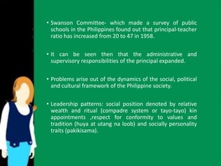 • Swanson Committee- which made a survey of public 
schools in the Philippines found out that principal-teacher 
ratio has increased from 20 to 47 in 1958. 
• It can be seen then that the administrative and 
supervisory responsibilities of the principal expanded. 
• Problems arise out of the dynamics of the social, political 
and cultural framework of the Philippine society. 
• Leadership patterns: social position denoted by relative 
wealth and ritual (compadre system or tayo-tayo) kin 
appointments ,respect for conformity to values and 
tradition (huya at utang na loob) and socially personality 
traits (pakikisama). 
 
