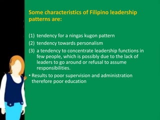 Some characteristics of Filipino leadership 
patterns are: 
(1) tendency for a ningas kugon pattern 
(2) tendency towards personalism 
(3) a tendency to concentrate leadership functions in 
few people, which is possibly due to the lack of 
leaders to go around or refusal to assume 
responsibilities. 
• Results to poor supervision and administration 
therefore poor education 
 