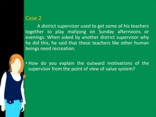 Case 2 
A district supervisor used to get some of his teachers 
together to play mahjong on Sunday afternoons or 
evenings. When asked by another district supervisor why 
he did this, he said that these teachers like other human 
beings need recreation. 
• How do you explain the outward motivations of the 
supervisor from the point of view of value system? 
 