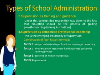 Types of School Administration 
• 3.Supervision as training and guidance 
-under this concept due recognition was given to the fact 
that education should be the process of guiding 
growth.(teaching-training institutions) 
• 4.Supervision as democratic professional leadership 
-this is the emerging philosophy of supervision. 
Combination of four factors formula: 
factor 1 -deeper understanding of functional meaning of democracy 
factor 2 -contributions of research to fund knowledge concerning 
learning process 
factor 3 -centered on human relationships 
factor 4 -groupwork 
 
