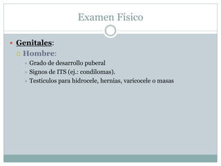 Examen Físico

 Genitales:
    Hombre:
      Grado de desarrollo puberal
      Signos de ITS (ej.: condilomas).
      Testículos para hidrocele, hernias, varicocele o masas
 
