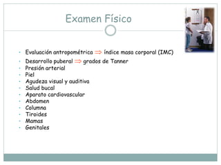 Examen Físico


•   Evaluación antropométrica    índice masa corporal (IMC)
•   Desarrollo puberal  grados de Tanner
•   Presión arterial
•   Piel
•   Agudeza visual y auditiva
•   Salud bucal
•   Aparato cardiovascular
•   Abdomen
•   Columna
•   Tiroides
•   Mamas
•   Genitales
 