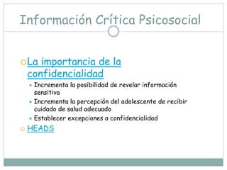 Información Crítica Psicosocial


 La   importancia de la
    confidencialidad
     Incrementa la posibilidad de revelar información
      sensitiva
     Incrementa la percepción del adolescente de recibir
      cuidado de salud adecuado
     Establecer excepciones a confidencialidad

   HEADS
 