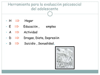 Herramienta para la evaluación psicosocial
             del adolescente


• H      Hogar
• E      Educación ,    empleo
• A      Actividad
• D      Drogas, Dieta, Depresión
• S      Suicidio , Sexualidad.
 