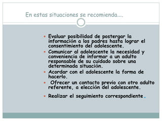 En estas situaciones se recomienda….


       Evaluar posibilidad de postergar la
        información a los padres hasta lograr el
        consentimiento del adolescente.
       Comunicar al adolescente la necesidad y
        conveniencia de informar a un adulto
        responsable de su cuidado sobre una
        determinada situación.
       Acordar con el adolescente la forma de
        hacerlo.
       Ofrecer un contacto previo con otro adulto
        referente, a elección del adolescente.
       Realizar el seguimiento correspondiente   .
 