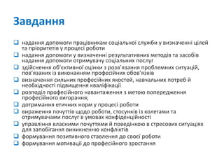 Завдання 
надання допомоги працівникам соціальної служби у визначенні цілей та пріоритетів у процесі роботи 
надання допомоги у визначенні результативних методів та засобів надання допомоги отримувачу соціальних послуг 
здійснення об’єктивної оцінки з розв’язання проблемних ситуацій, пов’язаних із виконанням професійних обов’язків 
визначення сильних професійних якостей, навчальних потреб й необхідності підвищення кваліфікації 
розподіл професійного навантаження з метою попередження професійного вигорання; 
дотримання етичних норм у процесі роботи 
вираження почуттів щодо роботи, стосунків із колегами та отримувачами послуг в умовах конфіденційності 
управління власними почуттями й поведінкою в стресових ситуаціях для запобігання виникненню конфліктів 
формування позитивного ставлення до своєї роботи 
формування мотивації до професійного зростання  