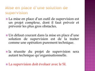  La mise en place d’un outil de supervision est
un projet complexe, dont il faut prévoir et
prévenir les plus gros obstacles.
 Un défaut courant dans la mise en place d’une
solution de supervision est de la traiter
comme une opération purement technique.
 la réussite du projet de supervision sera
autant technique qu’organisationnelle.
 La supervision doit évoluer avec le SI.
 