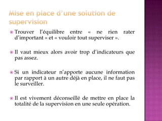  Trouver l’équilibre entre « ne rien rater
d’important » et « vouloir tout superviser ».
 Il vaut mieux alors avoir trop d’indicateurs que
pas assez.
 Si un indicateur n’apporte aucune information
par rapport à un autre déjà en place, il ne faut pas
le surveiller.
 Il est vivement déconseillé de mettre en place la
totalité de la supervision en une seule opération.
 