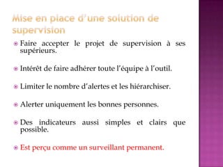  Faire accepter le projet de supervision à ses
supérieurs.
 Intérêt de faire adhérer toute l’équipe à l’outil.
 Limiter le nombre d’alertes et les hiérarchiser.
 Alerter uniquement les bonnes personnes.
 Des indicateurs aussi simples et clairs que
possible.
 Est perçu comme un surveillant permanent.
 