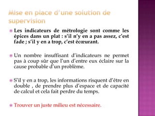  Les indicateurs de métrologie sont comme les
épices dans un plat : s’il n’y en a pas assez, c’est
fade ; s’il y en a trop, c’est écœurant.
 Un nombre insuffisant d’indicateurs ne permet
pas à coup sûr que l’un d’entre eux éclaire sur la
cause probable d’un problème.
 S’il y en a trop, les informations risquent d’être en
double , de prendre plus d’espace et de capacité
de calcul et cela fait perdre du temps.
 Trouver un juste milieu est nécessaire.
 