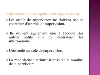  Les outils de supervision ne doivent pas se
contenter d’un rôle de supervision.
 Ils doivent également être à l’écoute des
autres outils afin de centraliser les
informations.
 Une seule console de supervision.
 La modularité : réduire si possible le nombre
de superviseurs.
 