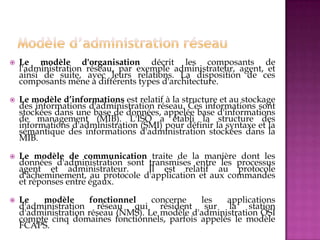  Le modèle d'organisation décrit les composants de
l'administration réseau, par exemple administrateur, agent, et
ainsi de suite, avec leurs relations. La disposition de ces
composants mène à différents types d'architecture.
 Le modèle d’informations est relatif à la structure et au stockage
des informations d'administration réseau. Ces informations sont
stockées dans une base de données, appelée base d'informations
de management (MIB). L'ISO a établi la structure des
informations d'administration (SMI) pour définir la syntaxe et la
sémantique des informations d'administration stockées dans la
MIB.
 Le modèle de communication traite de la manière dont les
données d'administration sont transmises entre les processus
agent et administrateur. Il est relatif au protocole
d'acheminement, au protocole d'application et aux commandes
et réponses entre égaux.
 Le modèle fonctionnel concerne les applications
d'administration réseau qui résident sur la station
d'administration réseau (NMS). Le modèle d'administration OSI
compte cinq domaines fonctionnels, parfois appelés le modèle
FCAPS.
 