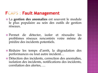  La gestion des anomalies est souvent le module
le plus populaire au sein des outils de gestion
réseaux.
 Permet de détecter, isoler et résoudre les
problèmes réseaux rencontrés voire même de
prédire des incidents potentiels.
 Réduire les temps d’arrêt, la dégradation des
performances ou tout autre incident…
 Détection des incidents, correction des anomalies,
isolation des incidents, notifications des incidents,
corrélation des alertes, …
 