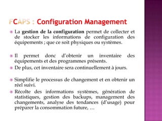  La gestion de la configuration permet de collecter et
de stocker les informations de configuration des
équipements ; que ce soit physiques ou systèmes.
 Il permet donc d’obtenir un inventaire des
équipements et des programmes présents.
 De plus, cet inventaire sera continuellement à jours.
 Simplifie le processus de changement et en obtenir un
réel suivi.
 Récolte des informations systèmes, génération de
statistiques, gestion des backups, management des
changements, analyse des tendances (d’usage) pour
préparer la consommation future, …
 