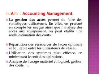  La gestion des accès permet de faire des
statistiques utilisateurs. En effet, en prenant
en compte les usages ainsi que l’analyse des
accès aux équipement, on peut établir une
réelle estimation des coûts.
 Répartition des ressources de façon optimale
et équitable entre les utilisateurs du réseau.
 Utilisation des systèmes plus efficace, en
minimisant le coût des opérations.
 Analyse de l’usage matériel et logiciel, gestion
des coûts, …
 