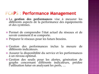  La gestion des performances vise à mesurer les
différents aspects de la performance des équipements
et des systèmes.
 Permet de comprendre l’état actuel du réseaux et de
savoir comment il se comporte.
 Préparer le réseaux pour les futurs besoins.
 Gestion des performances inclus la mesure de
différents indicateurs.
 Assurer la disponibilité du service et les performances
à un niveau optimal.
 Gestion des seuils pour les alertes, génération de
graphs concernant différents indicateurs, prédire
l’utilisation futur en analysant les perfs, …
 