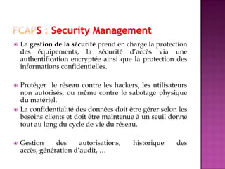  La gestion de la sécurité prend en charge la protection
des équipements, la sécurité d’accès via une
authentification encryptée ainsi que la protection des
informations confidentielles.
 Protéger le réseau contre les hackers, les utilisateurs
non autorisés, ou même contre le sabotage physique
du matériel.
 La confidentialité des données doit être gérer selon les
besoins clients et doit être maintenue à un seuil donné
tout au long du cycle de vie du réseau.
 Gestion des autorisations, historique des
accès, génération d’audit, …
 