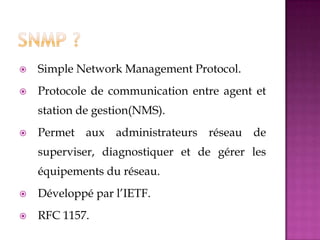  Simple Network Management Protocol.
 Protocole de communication entre agent et
station de gestion(NMS).
 Permet aux administrateurs réseau de
superviser, diagnostiquer et de gérer les
équipements du réseau.
 Développé par l’IETF.
 RFC 1157.
 