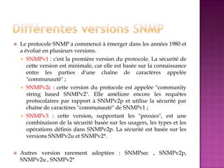  Le protocole SNMP a commencé à émerger dans les années 1980 et
a évolué en plusieurs versions.
 SNMPv1 : c'est la première version du protocole. La sécurité de
cette version est minimale, car elle est basée sur la connaissance
entre les parties d'une chaîne de caractères appelée
"communauté" ;
 SNMPv2c : cette version du protocole est appelée "community
string based SNMPv2". Elle améliore encore les requêtes
protocolaires par rapport à SNMPv2p et utilise la sécurité par
chaîne de caractères "communauté" de SNMPv1 ;
 SNMPv3 : cette version, supportant les "proxies", est une
combinaison de la sécurité basée sur les usagers, les types et les
opérations définis dans SNMPv2p. La sécurité est basée sur les
versions SNMPv2u et SNMPv2*.
 Autres version rarement adoptées : SNMPsec , SNMPv2p,
SNMPv2u , SNMPv2*
 