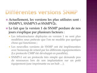  Actuellement, les versions les plus utilisées sont :
SNMPV1, SNMPV3 et SNMPV2c.
 Le fait que la version 1 de SNMP perdure de nos
jours s'explique par plusieurs facteurs :
 Les infrastructures déployées en version 1 ne sont plus
modifiées sous prétexte que l'on ne modifie pas quelque
chose qui fonctionne ;
 Les nouvelles versions de SNMP ont été implémentées
avec beaucoup de retard par les différents équipementiers
(Le protocole CMIP été développé en parallèle).
 SNMPv1 est un protocole très simple qui demande peu
de ressources lors de son implantation sur un petit
équipement (une imprimante ou un hub …).
 