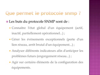  Les buts du protocole SNMP sont de :
 Connaître l'état global d'un équipement (actif,
inactif, partiellement opérationnel...) ;
 Gérer les évènements exceptionnels (perte d'un
lien réseau, arrêt brutal d'un équipement...) ;
 Analyser différents indicateurs afin d'anticiper les
problèmes futurs (engorgement réseau...) ;
 Agir sur certains éléments de la configuration des
équipements.
 