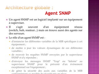  Un agent SNMP est un logiciel implanté sur un équipement
à superviser.
 Il s'agit souvent d'un équipement réseau
(switch, hub, routeur...) mais on trouve aussi des agents sur
des serveurs.
 Le rôle d'un agent SNMP est :
 d'instancier les différentes variables de la MIB spécifiques à cet
équipement ;
 de mettre à jour les valeurs dynamiques de ces différentes
variables ;
 de recevoir les requêtes SNMP envoyées par le superviseur
SNMP et d'y répondre ;
 d'envoyer les messages SNMP "Trap" ou "Inform" au
superviseur SNMP pour le prévenir d'un événement
exceptionnel sur l'équipement ;
 de gérer la sécurité des accès aux variables de la MIB
 