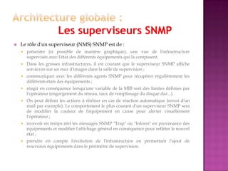  Le rôle d'un superviseur (NMS) SNMP est de :
 présenter (si possible de manière graphique), une vue de l'infrastructure
supervisée avec l'état des différents équipements qui la composent.
 Dans les grosses infrastructures, il est courant que le superviseur SNMP affiche
son écran sur un mur d'images dans la salle de supervision ;
 communiquer avec les différents agents SNMP pour récupérer régulièrement les
différents états des équipements ;
 réagir en conséquence lorsqu'une variable de la MIB sort des limites définies par
l'opérateur (engorgement du réseau, taux de remplissage du disque dur...).
 On peut définir les actions à réaliser en cas de réaction automatique (envoi d'un
mail par exemple). Le comportement le plus courant d'un superviseur SNMP sera
de modifier la couleur de l'équipement en cause pour alerter visuellement
l'opérateur ;
 recevoir en temps réel les messages SNMP "Trap" ou "Inform" en provenance des
équipements et modifier l'affichage général en conséquence pour refléter le nouvel
état ;
 prendre en compte l'évolution de l'infrastructure en permettant l'ajout de
nouveaux équipements dans le périmètre de supervision.
 