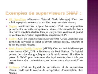  HP OpenView (désormais Network Node Manager). C'est une
solution payante, référence en matière de supervision réseau ;
 Nagios (anciennement appelé Netsaint). C'est une application
permettant la surveillance système et réseau. Elle surveille les hôtes
et services spécifiés, alertant lorsque les systèmes vont mal et quand
ils vont mieux. C'est un logiciel libre sous licence GPL ;
 Zabbix. C'est un logiciel open source créé par Alexei Vladishev qui
permet de surveiller le statut de divers services réseau, serveurs et
autres matériels réseau ;
 Multi Router Traffic Grapher (MRTG). C'est un logiciel développé
sous licence GNU/GPL à l'initiative de Tobi Oetiker. Ce logiciel
permet de créer des graphiques sur le trafic réseau. Il utilise le
protocole SNMP pour interroger des équipements réseau tels que
des routeurs, des commutateurs, ou des serveurs, disposant d'une
MIB ;
 Centreon. C'est un logiciel de surveillance et de supervision
réseau, fondé sur le moteur de récupération d'information libre
Nagios.
 