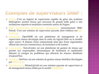  Vigilo. C'est un logiciel de supervision capable de gérer des systèmes
hétérogènes (autant réseau que serveurs) de grande taille grâce à une
architecture répartie et modulaire construite autour de Nagios.
 BMC ProactiveNet Performance Management (anciennement BMC
Patrol). C'est une solution de supervision payante dont l'éditeur estBMC
Software.
 OpenNMS. OpenNMS est une plateforme de management et de
supervision réseau développé dans le cadre du logiciel libre ou le modèle
open source. Il dispose d'une communauté ainsi que d'une organisation
offrant des services commerciaux, de formation et de soutien.
 NerveCenter. NerveCenter est une plateforme de gestion de réseau qui
permet aux responsables informatiques de facilement et rapidement
détecter et corriger les problèmes qui affectent les réseaux distribués
d'aujourd'hui.
 NetView. NetView est une solution de gestion réseau distribué développée
par IBM Tivoli.
 WhatsUpGold. WhatsUpGold est une solution payante de supervision et
de management réseau éditée par la société IPSWITCH
 