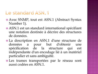  Avec SNMP, tout est ASN.1 (Abstract Syntax
Number 1).
 ASN.1 est un standard international spécifiant
une notation destinée à décrire des structures
de données.
 La description en ASN.1 d'une structure de
données a pour but d'obtenir une
spécification de la structure qui est
indépendante d'un encodage lié à un matériel
particulier et sans ambiguïté.
 Les trames transportées par le réseau sont
aussi codées en ASN.1.
 