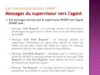  Les messages envoyés par le superviseur SNMP vers l'agent
SNMP sont :
 Message "Get Request" : ce message permet au superviseur
d'interroger un agent sur les valeurs d'un ou de plusieurs objets
de la MIB ;
 Message "Get Next Request" : ce message permet au
superviseur d'interroger un agent pour obtenir la valeur de
l'objet suivant dans l'arbre des objets de l'agent. Ce message
permet de balayer des objets indexés de type tableau ;
 Message "Get Bulk Request" : introduite avec la version 2 du
protocole SNMP, ce message permet de mixer les messages "Get
Request" et "Get Next Request" pour obtenir des blocs entiers
de réponses de la part de l'agent ;
 Message "Set Request" : ce message permet au superviseur de
positionner ou modifier la valeur d'un objet dans l'agent ;
 